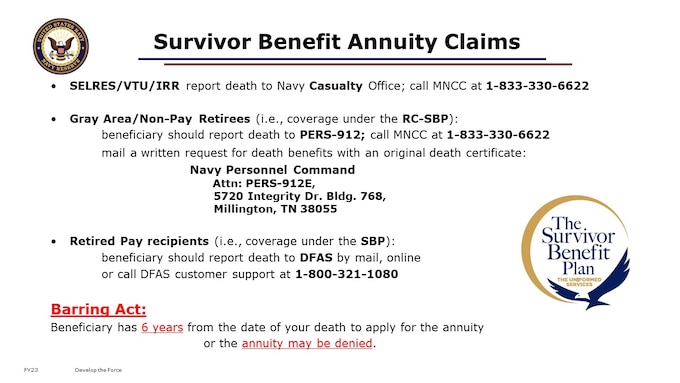 Please make a note of how your survivor would initiate a claim for the benefit.
I encourage you to include information on this with your important personal papers such as Last Will and Testament, Estate documents, DD214s, and similar. You may have a fire safe box and/or a cloud file system that you share with your spouse, beneficiaries, or executor of your estate. The basic process involves of course a DD form, in the 2656 Family of Forms, and specifically DD 2656-7 Verification for Survivor Annuity. But, in reality, getting this claim started for survivors of a Navy Reservist can vary depending on the member’s status at time of death. If you are still SELRES, VTU, or IRR, your death must be reported through Navy Casualty. Your chain of command can help with this. But if you are a Retired Reservist, in the Gray Area, your survivor should contact the MyNavy Career Center to initiate the claim for coverage under the RC-SBP, and be prepared to mail a written request for benefits with an original death certificate to PERS. Once you are drawing retired pay, the claim would go through DFAS. Ultimately, the claimant would become an annuitant with a DFAS Annuitant account. Please note that by law your survivor has 6 years from the date of your death to apply for the annuity. 

Married members electing spouse coverage and then divorced and remarried, but did not submit a change election with documentation within 1 year deadline, the current spouse will be automatically covered.  (Married Members: (Option C) Spouse/Child(s) coverage will be imposed.) FORMER SPOUSES MUST FILE A DEEMED ELECTION WITH THE DEFENSE FINANCE ACCOUNTING SERVICE, CLEVELAND CENTER, AND THIS COMMAND WITHIN 1 YEAR OF THE DATE OF THE FINALIZED DIVORCE. SUCH ELECTION MUST BE MADE USING DD FORM 2656-10 AND INCLUDE A COMPLETE COPY OF THE FINAL DIVORCE DECREE.