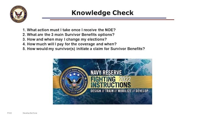 
1. What action must I take once I receive the NOE? You make RC-SBP elections within 90 days of receiving your NOE letter from PERS.
2. What are the 3 main Survivor Benefits options? Immediate or Deferred Annuity, or Decline Election
3. How and when may I change my elections? You must report within 1 year any qualifying dependent status change life events with election change certificate and supporting documents; You will have a window to discontinue participation in the Survivor Benefit Plan between the 2nd and the 3rd anniversary of receipt of retired pay.
4. How much will I pay for the coverage and when?
5. How would my survivor(s) initiate a claim for Survivor Benefits?

We understand making decisions about Survivor Benefits is an extremely personal decision, with unique circumstances for every Sailor and their loved ones. Seek out other resources like a Personal Financial Counselor, financial industry professionals, or even books and online discussion forums to broaden your understanding of Survivor Benefits so that you and your family can make the most informed decision. 

[45 minutes; 32 content slides; 5 Knowledge Check questions.]

Next Up: Retirement. The 401 course is like a Capstone course. It is designed for late-career members of the Navy Reserve with 19+ Qualifying Years toward Non-Regular Retirement eligibility, who are ready to retire. This may include transfer to the Retired Reserve or retiring directly “With Pay”. The Masters course is designed for those Retired Reservists who are approaching eligibility to draw retired pay, needing to know how to proceed for successful receipt of retired pay via DFAS and benefits such as TRICARE.

For those of you who expect to retire directly with pay, vice to the Gray Area, you may have additional complexity in your transition timing and paperwork. If this describes you, we recommend further attendance of a Facilitated Live Event, such as MyNavyHR’s RTO program’s Retirement Awareness Workshop) in o