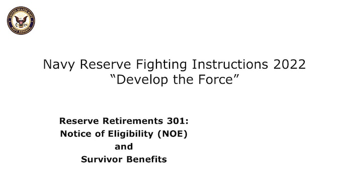 Welcome to Reserve Retirements 301, designed for mid- to late-career members of the Navy Reserve who are approaching their Notice of Eligibility and Survivor Benefits election milestone, with 15+ Qualifying Years toward Non-Regular Retirement eligibility. This course intends to support effective career timing and personal financial decision-making concerning retirement and survivor benefits. 

We’ll cover 
Notice of Eligibility 
Reserve Component Survivor Benefit Plan 
Best Practices 