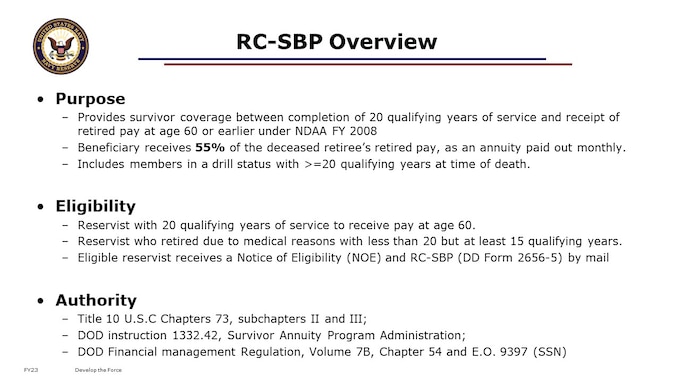 This Survivor Benefit annuity is a monthly payment to your survivor. It can be as much as 55 percent of what would be your gross retired pay, and could be effective from as soon as the day after your death.  Actuarial-based premiums get paid from your pay while you are alive and drawing retired pay. Beneficiaries could include surviving spouse, dependent children, and “insurable interest”. Since January 1st 2001, RC Members receiving an NOE are considered automatically enrolled in the RC-SBP under Option C (Immediate Annuity). 


Authority: Title 10 U.S.C Chapters 73, subchapters II and III; DOD instruction 1332.42, Survivor Annuity Program Administration; DOD Financial management Regulation, Volume 7B, Chapter 54 and E.O. 9397 (SSN)  (https://www.dfas.mil/retiredmilitary/provide/rcsbp.html)