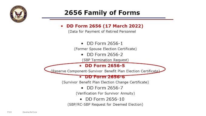 The 2656 is actually an entire family of forms, which all relate to Survivor Benefits. We’re talking now about the 2656-5, Reserve Component Survivor Benefit Plan Election Certificate. They are officially hosted on the DoD Forms Library by Washington Headquarters Services online. You should receive a hard copy of the DD 2656-5 with your NOE in the mail. Once you have your NOE in hand, you can alternatively download and complete the fillable pdf version, print that out, and mail it in to PERS.


https://www.esd.whs.mil/Directives/forms/dd2500_2999/

DD2656     Data for Payment of Retired Personnel 3/17/2022 NoP&R
DD2656-1  Survivor Benefit Plan (SBP) Election Statement for Former Spouse Coverage 4/1/2009NoP&R
DD2656-2  Survivor Benefit Plan (SBP) Termination Request 4/1/2009NoP&R
DD2656-5  Reserve Component Survivor Benefit Plan (RC-SBP) Election Certificate 8/1/2011NoP&R
DD2656-6  Survivor Benefit Plan Election Change Certificate 4/1/2009NoP&R
DD2656-7  Verification for Survivor Annuity4/1/2009NoP&R