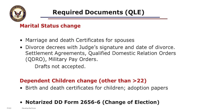 You MUST report any dependency status changes to PERS and to DEERS within 1 year of that qualifying life event. To make a change to your Survivor Benefits based on a qualifying life event, you must gather and submit by mail to PERS within 1 year of that qualifying life event your DD 2656-6, Election Change Certificate, and the legal documents for that event. Substantiating documents include Marriage and death Certificates for spouses; Divorce decrees with Judge’s signature and date of divorce; Settlement Agreements; Qualified Domestic Relation Orders (QDRO), or Military Pay Orders. Drafts are not accepted. For children, birth and death certificates or adoptions papers are required. Note that you do not need to report children aging out of the plan at 18 or 22. If you have a qualifying life event after you start drawing retired pay, you would submit this election change directly to DFAS.