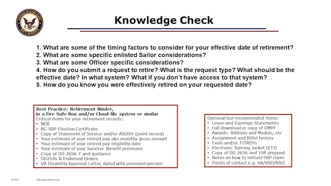 Remember when we started today and we said the BIG TAKEAWAY is that Reservists basically retire TWICE?  You MUST apply for Retirement with Pay.  It is NOT automatic.  Approximately 10 months prior to age 60 or your previously calculated reduced pay eligibility date, PERS will mail a courtesy reminder letter to your address on record.   

1. What are some of the timing factors to consider for your effective date of retirement?
2. What are some specific enlisted Sailor considerations?
3. What are some Officer specific considerations? 
4. How do you submit a request to retire? What is the request type? What should be the effective date? In what system? What if you don’t have access to that system?
5. How do you know you were effectively retired on your requested date?

Now that you know what to do and what to expect, submit your request!  

[30 minutes; 21 content slides; 5 Knowledge Check questions.]

That concludes our 401 course. You can now rest easy in your retirement years, no longer having drill weekends or duties away from your families or civilian career or personal pursuits. The Masters course is designed for those Retired Reservists who are approaching eligibility to draw retired pay, needing to know how to proceed for successful receipt of retired pay via DFAS and benefits such as TRICARE.

For those of you who expect to retire directly with pay, vice to the Gray Area, you may have additional complexity in your transition timing and paperwork. If this describes you, we recommend further attendance of a Facilitated Live Event, such as MyNavyHR’s RTO program’s Retirement Awareness Workshop) in order to support timely and effective request or application submission for retirement through MyNavyHR and ensure they have accurate benefits information for their retirement transition.