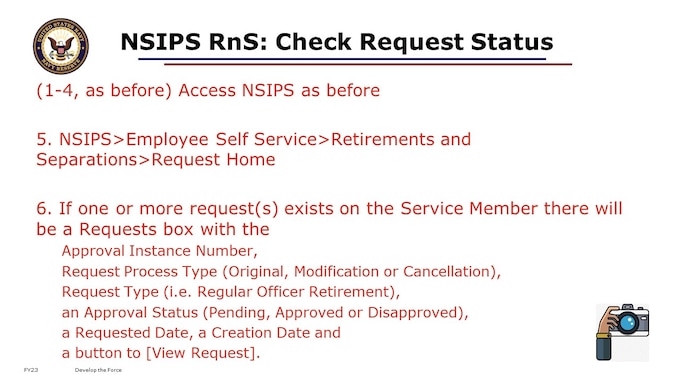 Process for Command Separation Specialist to Check the Status of a Request for a user in their command: 

1. Go to the NSIPS web page: https://nsipsprod.nmci.navy.mil/nsipsclo/jsp/index.jsp 
2. Click [OK] to acknowledge DOD NOTICE AND CONSENT BANNER 
3. Select Self Service Account and click the [LOGON] button. 
4. Click [Accept] button on the PRIVACY ACT STATEMENT 
5. Navigate as follows: Main Menu> Retirements and Separations>Command Request Home 
6. If any requests are pending action of the Command Separation Specialist, they will appear in the Inbound/Assigned Requests section (Inbox). If requests are still in routing they will appear in the All Pending Requests section. Approved requests will appear in the Approved Requests section. Disapproved Requests will appear in the Disapproved Requests section. 
7. To see the details of a specific request Click on View Request hyper-link for that request. 
8. The Request will open and a warning message will popup stating that the user does not have access to modify this request in its current status (if the request is not currently routed to them for action). Click [OK]. 
9. Click on the History hyper-link that exists in the top row of hyper-link buttons below the 'Retirements and Separations - Request' page heading and above the Service Member's Name. 
10. A Request History pop-up will appear showing details of all routing steps the request has gone through so far including, Action Date/Time, User Name, Users Role, Resulting Status, Routed To and Role Routed to.