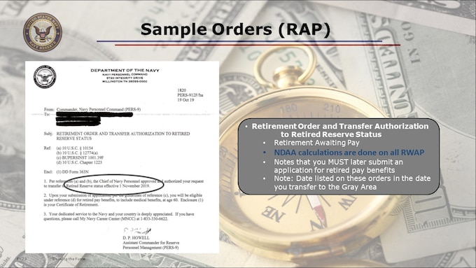 Once PERS has completed your retirement request and sent to the next step (i.e., approved you for transfer to the retired reserve, and/or sent your Application for Retired Pay forward to DFAS), you should receive from PERS in your mail your Retirement Orders. PERS-912 will perform NDAA calculations on all RWAP requests.

After you receive your Retirement Orders, we recommend you CALL MNCC and create a Service Request to find out what PERS-912 calculated your REDUCED PAY ELIGIBILITY DATE to be, based on your qualifying periods of active duty.  You will WANT TO MAKE A GOOD and SAFE RECORD OF THIS DATE, as the date will NOT be noted in your RETIREMENT ORDERS letter for Retirement Awaiting Pay (to the Gray Area).

These are template samples of what your Retirement Orders Letters may look like.  
With these, you will need to begin the process and appointment scheduling to obtain a new ID Card, as you will no longer have a CAC once you retire.  (RAPIDS/ ID Card Office appointment scheduler online.)

When you complete your "good" twenty years (or longer) for retirement, part of your out-processing MUST be obtaining a NEW military ID card reflecting your new status. 

In some cases, individuals, for various reasons, have missed their out-processing or transition assistance program appointments and not obtained this card. They may not worry about it because they incorrectly believe they have no benefits until age 60. 

This is not only incorrect, but if DEERS doesn't have their information in their system, it may run afoul when it comes time to apply for your retirement pay. This may be the only place where they (NPC, PERS-912) may have your address!  Remember, from the Gray Area, you do NOT have a DFAS Retiree Account, and you may not be in NSIPS.

You may not be eligible to purchase TRICARE Retired Reserve health plan (premium based) or TRICARE Young Adult healthcare if you are not enrolled in DEERS.