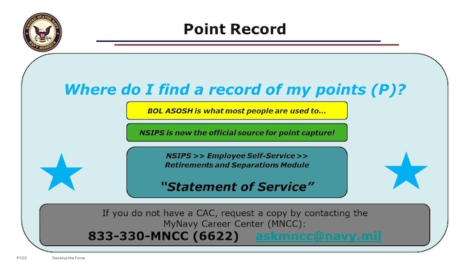 If you do not have a CAC, you may request a copy of your point record by contacting the My Navy Career Center (MNCC) by phone or email, 24 hours a day, 7 days a week.
NOTE: You do not actually need a copy of your point record to apply for your retired pay. But, reviewing your point record for accuracy, and knowing your career total points are best practices.