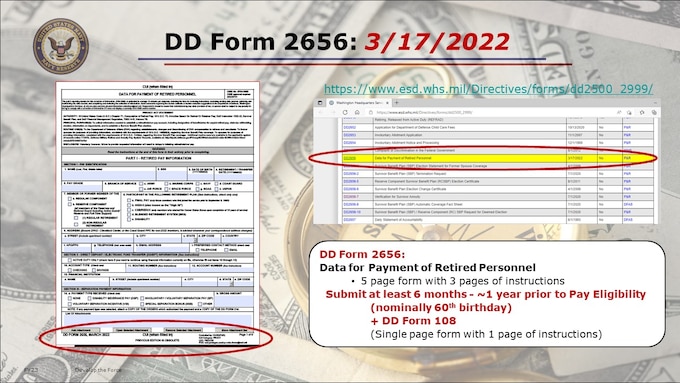 This current DD 2656 is dated March 2022, and includes the CUI markings per current DOD requirements for privacy of your personal information once completed. It’s a LONG form - 5 pages with 3 pages of instructions. The staff in PERS-912 receiving these retirement requests has noted a HIGH ERROR RATE in completing this form.  FOLLOW THE INSTRUCTIONS CAREFULLY and COMPLETELY.


https://www.esd.whs.mil/Directives/forms/dd2500_2999/
DD2656     Data for Payment of Retired Personnel 3/17/2022NoP&R
DD2656-1  Survivor Benefit Plan (SBP) Election Statement for Former Spouse Coverage 4/1/2009NoP&R
DD2656-2  Survivor Benefit Plan (SBP) Termination Request 4/1/2009NoP&R
DD2656-5  Reserve Component Survivor Benefit Plan (RC-SBP) Election Certificate 8/1/2011NoP&R
DD2656-6  Survivor Benefit Plan Election Change Certificate 4/1/2009NoP&R
DD2656-7  Verification for Survivor Annuity4/1/2009NoP&R