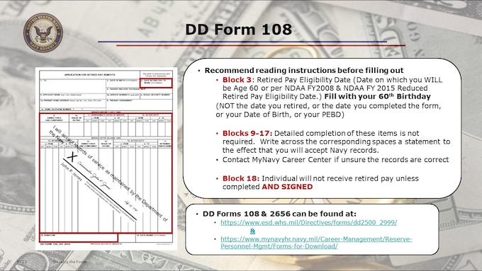 DD Form 108 – Application for Retired Pay Benefits JUL 2002.  This should be the easiest form you complete!  108 is the simplest form.  Send it in 60 days prior to retirement date.
Pop quiz: At which point do you need to fill out the Form 108? [answer: about 6 months to a year prior to your RETIREMENT WITH PAY eligibility date!]

For DD Form 108, NPC does NOT need you to replicate your career participation summary, i.e. a Statement of Service, assuming your point record is already up to date.
The following Instructions apply to the DD Form 108, items 9 through 17:  Detailed completion of these items is not required.  However, if these are not completed, you must write, across the corresponding spaces, a statement to the effect that you will accept records of service as maintained by the Department of the Navy.  Use of such a statement does NOT preclude your right to have records corrected, if necessary.” NOTE: This should have been done over the course of your career, by maintaining your point capture.

PERS-91 will review a member's record and establish a retired-pay eligibility date at the time the member is transferred to the Retired Reserve. Because recent periods of active duty may not be reflected in point totals at the time a member requests transfer to the Retired Reserve, members requesting transfer to the Retired Reserve should be proactive in bringing extended periods of qualifying active duty (performed after 28 January 2008) to the attention of PERS-912. This can be done as an attachment to the retirement request.