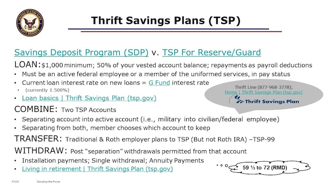 Traditional & Roth employer plans can be transferred to TSP. Traditional IRA funds can be transferred to TSP (Not Roth IRA). If you don’t have your account information, you may be able to retrieve it online or request that we mail it to you again. If you’re unable to make your request online, you can call the ThriftLine and speak to a TSP representative for help. TSP-99 form to do a IRA and Roth Rollover

If you have both a civilian account and a uniformed services account, you may withdraw from the TSP account related to separation. Once you’ve separated, you may combine your two accounts into one; however, you can only combine the account related to your separation into your other TSP account. NOTE: the Navy (DFAS, actually) needs to notify TSP that a member has retired; you can not access TSP funds until this action has been completed.  This should be automatic, by DFAS, with closure of your military member pay account. TSP cannot process your withdrawal request unless your agency or service notifies them that you’ve separated from service and provides the date of your separation. It usually takes up to 30 days after the actual date of your separation to receive this information.  Contact DFAS military pay customer support for assistance, if needed.  This is a DFAS pay account issue, and is NOT done by PERS-912.