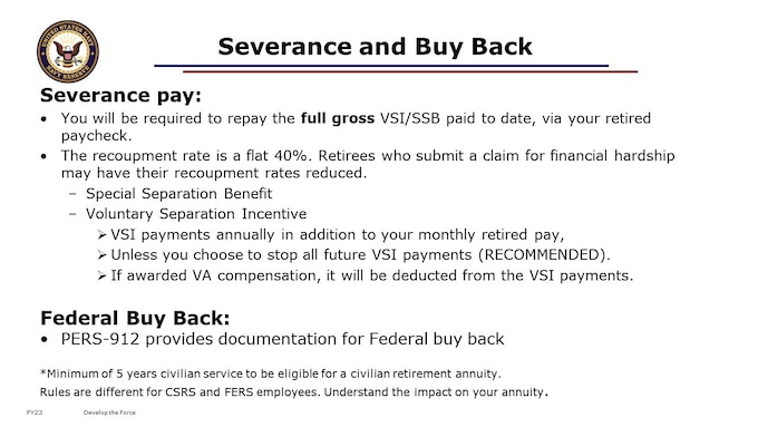 Severance pay: Members who separated from the military before they were eligible for retirement may have received separation or severance pay. If you were discharged from active duty and received Special Separation Benefit or Voluntary Separation Incentive, read about VSI/SSB Recoupment  before you consider applying for retirement. You will be required to repay the full gross VSI/SSB paid to date.
Special Separation Benefit: If you received Special Separation Benefit (SSB) and later qualify for retired or retainer pay, you will be required to repay the full gross SSB paid to date.  If after receiving SSB you spend enough time in the reserves to qualify for retirement pay, you reenlist, or you are recalled to active duty and qualify for retirement pay, you may choose to retire. However, you will be required to repay the full gross amount of SSB you received.  Repayment will be via a recoupment from your monthly retired pay check.  
Voluntary Separation Incentive  If you took a Voluntary Separation Incentive (VSI) you must remain in a Reserve Component for the entire time you are receiving VSI payments unless you are involuntarily transferred to another status (Standby Reserve or Retired Reserve). VSI payments will stop if you do not maintain reserve status.  If you spend enough time in the reserves to qualify for retirement pay, you reenlist, or you are recalled to active duty and qualify for retirement pay, you may choose to retire. You will still receive VSI payments annually in addition to your monthly retired pay, unless you choose to stop all future VSI payments.  However, you will be required to repay the full gross amount of VSI you have received. Repayment will be via a recoupment from your monthly retired pay check.  The Department of Veterans Affairs (VA) does not recoup VSI, although if a veteran is awarded VA compensation, it will be deducted from the VSI payments.
