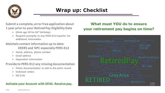 So, What must YOU do to ensure your retirement pay begins on time?
We’ve built what we think is a pretty comprehensive checklist that you can use.  
Here’s the short version:
Submit a complete, error free application about 1 year prior to your Retired Pay Eligibility Date 
(think age 59 for 60th birthday)
Respond promptly to any PERS-912 inquiries for additional information
Maintain contact information up to date: 	DEERS and NPC especially PERS-912
Name, address, phone number
Email address
Dependent information
Provide to PERS-912 any missing documentation 
Points documentation to add to the point record 
Endorsed orders 
DD-214s
Activate your Account with DFAS.
While not an “official” checklist, it’s the closest to it.  There’ve been many efforts toward a checklist, often thought of as gouge files.  Ours was built in direct support of PERS-91, who processes your retirement requests including sending applications for retired pay to DFAS, with input and validation from that team.  We hope you find it useful.  You can find it in the Files > Handouts of this Team, or in your email inbox, attached to our final coordinating instructions email for this event, if you registered directly.
Human Considerations
“Now I just have to get used to not having the Navy as part of my routine!  After so many years, it might take a while!  I'll certainly miss it!!”

https://worditout.com/word-cloud/create