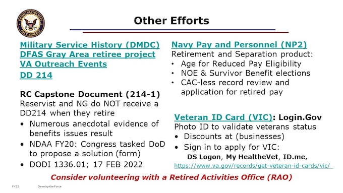 We’d like to share with you some of the bigger picture efforts happening, besides our RTO efforts to improve the means and extent of Retirement Counseling across the force. 

DFAS Gray Area retiree “Basic Account” project, to improve communications with members: 
1-Process for adding members already in the gray area but not in current population
2-Process for Gray Area Retiree name changes
3-Messaging to Gray Area Retirees nearing 60 about starting the Retired Pay application process
4-Process for Gray Area Retiree life change notices/paperwork

DD 214-1: DODI 1336.01 CERTIFICATE OF UNIFORMED SERVICE (DD FORM 214/5 SERIES) Office of the Under Secretary of Defense for Personnel and Readiness February 17, 2022. 3 year Service implementation timeline. (ASD Manpower and Reserve Affairs (MNRA) CATMS Task (UPR006865-19) 
SBP and DIC: FY23 Legislative Proposal VA deduct SBP premiums from VA Disability Compensation when retired pay and/or CRSC are not sufficient to cover the cost of the premiums.  VA would then transfer these premiums back to DoD for deposit in the Military Retirement Fund.

https://www.va.gov/records/get-veteran-id-cards/vic/
A Veteran ID Card (VIC) is a form of photo ID you can use to get discounts offered to Veterans at many restaurants, hotels, stores, and other businesses. Find out if you’re eligible for a Veteran ID Card—and how to apply.  Try signing in with your DS Logon, My HealtheVet, or ID.me account. If you don’t have any of those accounts, you can create one.

Both of these must be true. You:
Served on active duty, in the Reserves, or in the National Guard (including the Coast Guard), and
Received an honorable or general discharge (under honorable conditions)