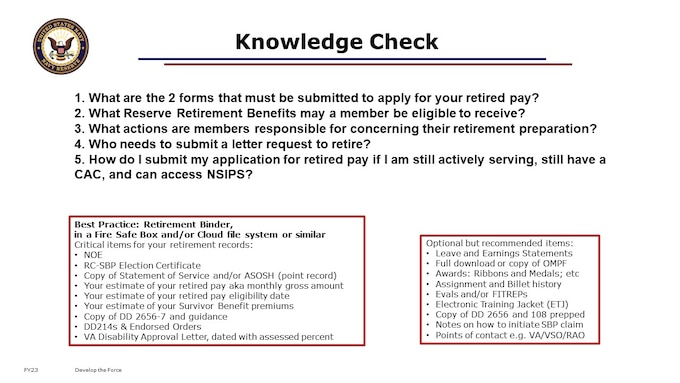 You should now be empowered with information to help you successfully receive your retired pay and benefits on time. 

1. What are the 2 forms that must be submitted to apply for your retired pay?
2. What Reserve Retirement Benefits may a member be eligible to receive?
3. What actions are members responsible for concerning their retirement preparation?
4. Who needs to submit a letter request to retire?
5. Why do we want you to mail an application for retired pay if I am still actively serving, still have a CAC, and can access NSIPS?

Plan ahead financially for any potential time gaps and personal budgetary needs.  It has not been uncommon for Reservists retiring “Direct to Pay” to need ~6 month expenses in savings.