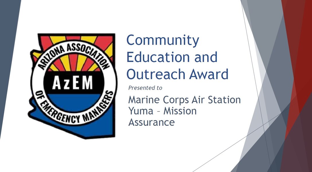 Presented to an organization that has taken outstanding measures to educate and inform their community about Emergency Management. This award is presented to Marine Corps Air Station Yuma, Mission Assurance Department. Representing his department is Manuel Enriquez, the Installation’s Emergency Specialist. The Mission Assurance Department partners with Yuma and La Paz Counties Red Cross to provide earthquake classes and drills to members at the base. They also invite students from Arizona Western College to visit the EOC, as well as children from the local community, “Yuma Young Marines”, to pass out disaster preparedness literature on base. The Ready, Set, Go, and Emergency Preparedness pamphlets are provided by AzDEMA, which is kept in high-traffic areas all over thebase for accessibility.
