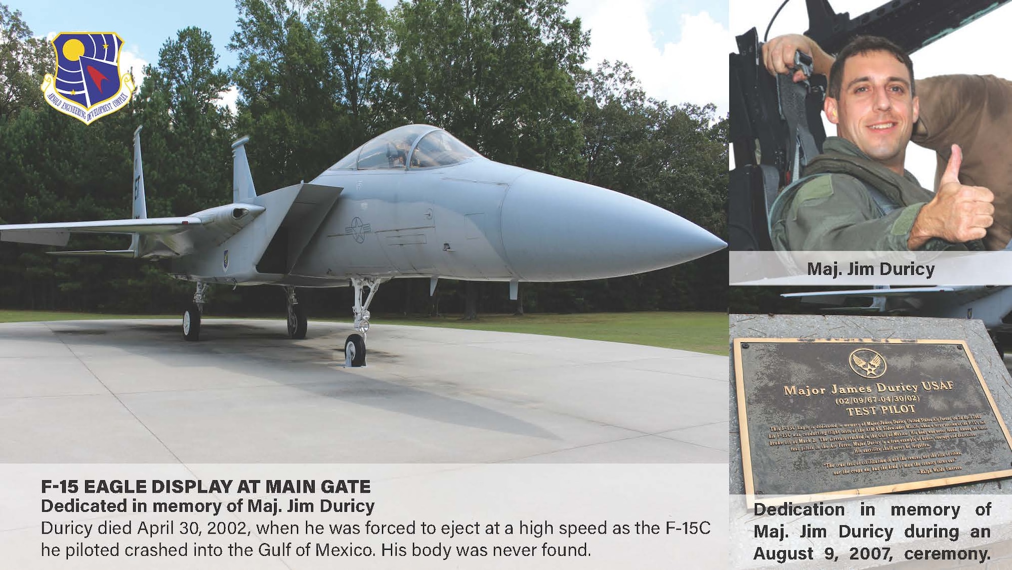 The static F-15 Eagle on display outside the Main Gate and Arnold Air Force Base, Tenn., is dedicated to Maj. Jim Duricy. He died April 30, 2002, when he was forced to eject at a high speed as the F-15C he piloted crashed into the Gulf of Mexico. His body was never found. A 12-year test pilot, Duricy was assigned to the 40th Flight Test Squadron based at Eglin Air Force Base, Fla., at the time of his death. He was on a captive flight development test of a new missile when the aircraft crashed. (U.S. Air Force graphic by Brooke Brumley)