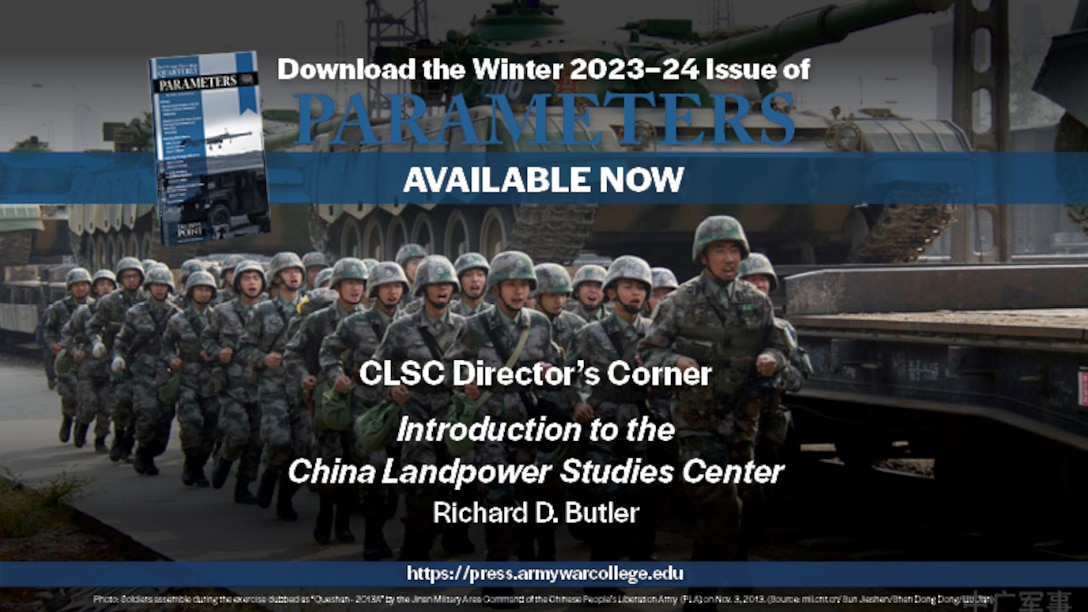 The US Army War College Quarterly Parameters - Winter 2023-24 | CLSC DIRECTOR’S CORNER: Introduction to the China Landpower Studies Center | by Richard D. Butler 
This first installment of a new regular forum will discuss the purpose, organization, capabilities, initial research agenda, and expected products of the Strategic Studies Institute’s forthcoming China Landpower Studies Center. The center will provide senior leaders and practitioners with a better understanding of the strategies, capabilities, and integration of the People’s Liberation Army into the Chinese Communist Party’s campaign to turn the rules-based international order to its advantage. 

Keywords: People’s Liberation Army, Chinese Communist Party, Belt and Road Initiative, China, Landpower