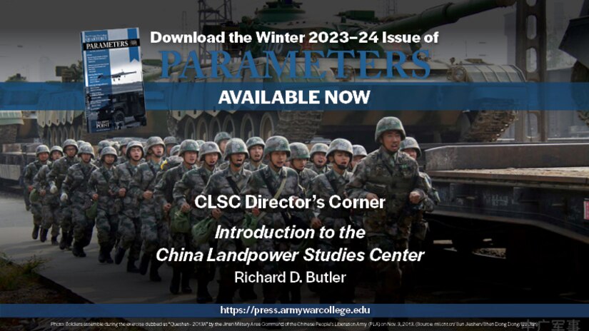 The US Army War College Quarterly Parameters - Winter 2023-24 | CLSC DIRECTOR’S CORNER: Introduction to the China Landpower Studies Center | by Richard D. Butler 
This first installment of a new regular forum will discuss the purpose, organization, capabilities, initial research agenda, and expected products of the Strategic Studies Institute’s forthcoming China Landpower Studies Center. The center will provide senior leaders and practitioners with a better understanding of the strategies, capabilities, and integration of the People’s Liberation Army into the Chinese Communist Party’s campaign to turn the rules-based international order to its advantage. 

Keywords: People’s Liberation Army, Chinese Communist Party, Belt and Road Initiative, China, Landpower