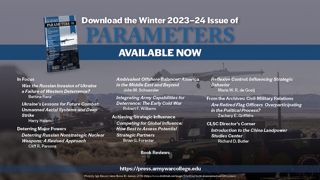 Welcome to the Winter 2023–24 issue of Parameters. 

This issue consists of two In Focus commentaries which bring to light observations from the Russia-Ukraine War, two forums addressing deterrence and strategic influence, and the inaugural Director’s Corner for the China Landpower Studies Center (CLSC). 

Keywords: deterrence; Ukraine; Russia; Putin; NATO; unmanned aerial systems; deep strike; reconnaissance-strike complex; electronic warfare; Russia-Ukraine War; nuclear; misperception; Russia; multidomain operations; freedom to roam; grand strategy; offshore balancing; offensive realism; regional hegemony; stopping power of water; Middle East; integrated deterrence; strategy; Cold War; flexible response; New Look; economic interests; globalization; strategic competition; multinational exercises; bilateral exercises; reflexive control; strategic behavior; strategic analysis; nonlinearity; complex adaptive system; civil-military relations; general officers; promotions; flag officers; political participation; People’s Liberation Army; Chinese Communist Party; Belt and Road Initiative; China; Landpower; security assistance; Iran; Operation Iraqi Freedom; Operation Enduring Freedom; Bill Clinton; George W. Bush; Barack Obama; Civil War; Army of Tennessee; John B. Hood; William Tecumseh Sherman; Battle of Atlanta; Close Combat Lethality Task Force; Secretary of Defense General James N. Mattis; Iraq; Vicksburg Campaign; Ulysses S. Grant; William T. Sherman; Chickasaw Bayou; World War I; World War II; W. E. B. Du Bois; Talented Tenth; 1920s; citizen-soldier; National Guard; modern Army; Harry S. Truman; atomic bomb; Japan; nuclear war; North Korea; George W. Bush; Kim Il-Sung; Kim Jong-Un; China; Xi Jinping; Chinese Dream; authoritarianism; diplomacy; Samuel P. Huntington; Carl von Clausewitz; Dwight D. Eisenhower; George S. Patton; Kenneth Payne; Jan Smuts; South Africa; World War I in Africa; German South West Africa; German East Africa