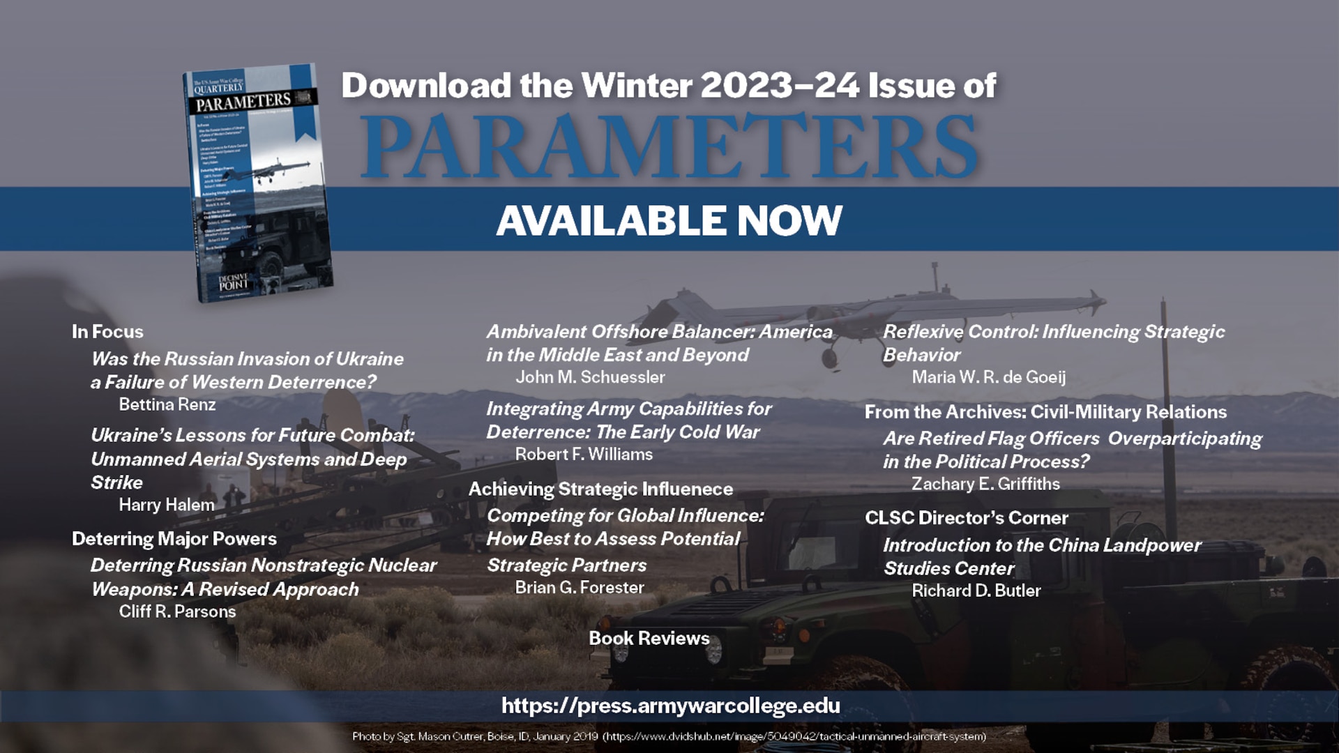 Welcome to the Winter 2023–24 issue of Parameters. 

This issue consists of two In Focus commentaries which bring to light observations from the Russia-Ukraine War, two forums addressing deterrence and strategic influence, and the inaugural Director’s Corner for the China Landpower Studies Center (CLSC). 

Keywords: deterrence; Ukraine; Russia; Putin; NATO; unmanned aerial systems; deep strike; reconnaissance-strike complex; electronic warfare; Russia-Ukraine War; nuclear; misperception; Russia; multidomain operations; freedom to roam; grand strategy; offshore balancing; offensive realism; regional hegemony; stopping power of water; Middle East; integrated deterrence; strategy; Cold War; flexible response; New Look; economic interests; globalization; strategic competition; multinational exercises; bilateral exercises; reflexive control; strategic behavior; strategic analysis; nonlinearity; complex adaptive system; civil-military relations; general officers; promotions; flag officers; political participation; People’s Liberation Army; Chinese Communist Party; Belt and Road Initiative; China; Landpower; security assistance; Iran; Operation Iraqi Freedom; Operation Enduring Freedom; Bill Clinton; George W. Bush; Barack Obama; Civil War; Army of Tennessee; John B. Hood; William Tecumseh Sherman; Battle of Atlanta; Close Combat Lethality Task Force; Secretary of Defense General James N. Mattis; Iraq; Vicksburg Campaign; Ulysses S. Grant; William T. Sherman; Chickasaw Bayou; World War I; World War II; W. E. B. Du Bois; Talented Tenth; 1920s; citizen-soldier; National Guard; modern Army; Harry S. Truman; atomic bomb; Japan; nuclear war; North Korea; George W. Bush; Kim Il-Sung; Kim Jong-Un; China; Xi Jinping; Chinese Dream; authoritarianism; diplomacy; Samuel P. Huntington; Carl von Clausewitz; Dwight D. Eisenhower; George S. Patton; Kenneth Payne; Jan Smuts; South Africa; World War I in Africa; German South West Africa; German East Africa