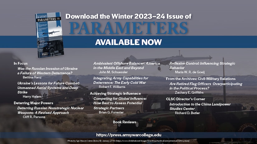 Welcome to the Winter 2023–24 issue of Parameters. 

This issue consists of two In Focus commentaries which bring to light observations from the Russia-Ukraine War, two forums addressing deterrence and strategic influence, and the inaugural Director’s Corner for the China Landpower Studies Center (CLSC). 

Keywords: deterrence; Ukraine; Russia; Putin; NATO; unmanned aerial systems; deep strike; reconnaissance-strike complex; electronic warfare; Russia-Ukraine War; nuclear; misperception; Russia; multidomain operations; freedom to roam; grand strategy; offshore balancing; offensive realism; regional hegemony; stopping power of water; Middle East; integrated deterrence; strategy; Cold War; flexible response; New Look; economic interests; globalization; strategic competition; multinational exercises; bilateral exercises; reflexive control; strategic behavior; strategic analysis; nonlinearity; complex adaptive system; civil-military relations; general officers; promotions; flag officers; political participation; People’s Liberation Army; Chinese Communist Party; Belt and Road Initiative; China; Landpower; security assistance; Iran; Operation Iraqi Freedom; Operation Enduring Freedom; Bill Clinton; George W. Bush; Barack Obama; Civil War; Army of Tennessee; John B. Hood; William Tecumseh Sherman; Battle of Atlanta; Close Combat Lethality Task Force; Secretary of Defense General James N. Mattis; Iraq; Vicksburg Campaign; Ulysses S. Grant; William T. Sherman; Chickasaw Bayou; World War I; World War II; W. E. B. Du Bois; Talented Tenth; 1920s; citizen-soldier; National Guard; modern Army; Harry S. Truman; atomic bomb; Japan; nuclear war; North Korea; George W. Bush; Kim Il-Sung; Kim Jong-Un; China; Xi Jinping; Chinese Dream; authoritarianism; diplomacy; Samuel P. Huntington; Carl von Clausewitz; Dwight D. Eisenhower; George S. Patton; Kenneth Payne; Jan Smuts; South Africa; World War I in Africa; German South West Africa; German East Africa