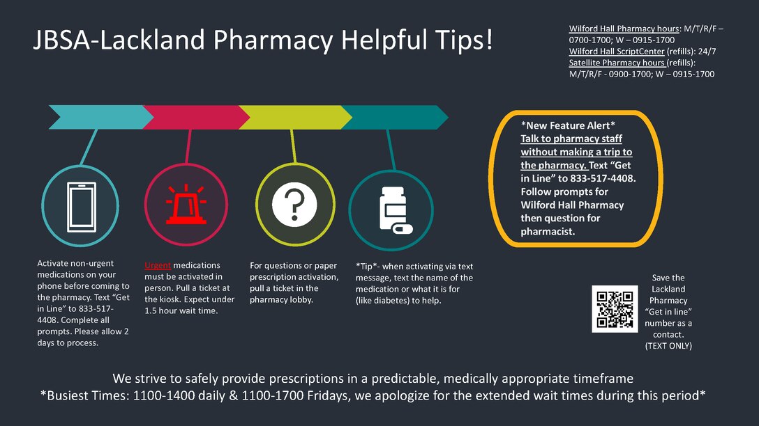JBSA-Lackland Pharmacy Helpful Tips!
Activate non-urgent medications on your phone before coming to the pharmacy. Text “Get in Line” to 833-517-4408. Complete all prompts. Please allow 2 days to process.
Urgent medications must be activated in person. Pull a ticket at the kiosk. Expect under 1.5 hour wait time.
For questions or paper prescription activation, pull a ticket in the pharmacy lobby.
*Tip* - when activating via text message, text the name of the medication or what it is for (like diabetes) to help.
We strive to safely provide prescriptions in a predictable, medically appropriate timeframe.
*Busiest Times: 1100-1400 daily & 1100-1700 Fridays, we apologize for the extended wait times during this period.*