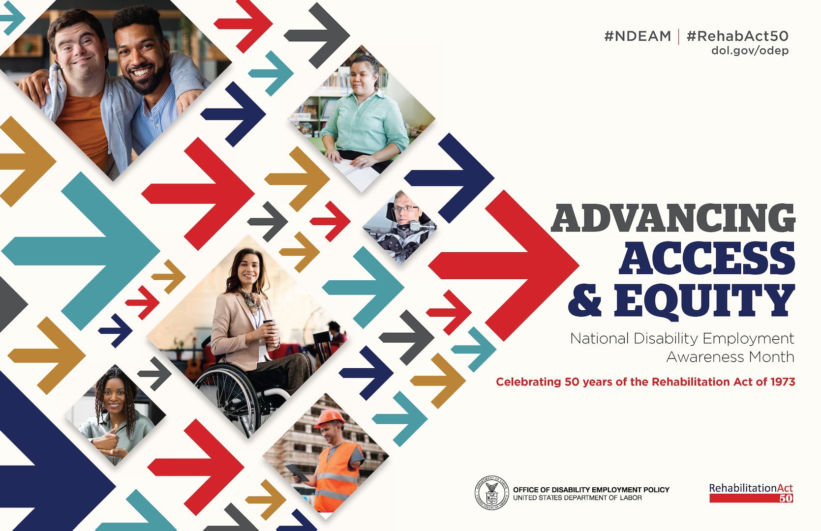 The poster is rectangular in shape with
a white background. The words, “Advancing Access & Equity, National Disability Employment Awareness Month, Celebrating 50 years of the Rehabilitation Act of 1973” are placed to the right of a field of red, gray, teal, blue and yellow arrows. Mixed within the arrows are diverse images of people with disabilities in workplace settings. Along the top in small gray letters are the hashtags “NDEAM” and “RehabAct50” followed by the website address, dol.gov/ODEP. In the lower right corner is the DOL seal followed by the words “Office of Disability Employment Policy, United States Department of Labor” as well as the Rehabilitation Act 50 logo.