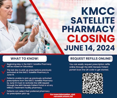 KMCC Satellite Pharmacy will be closing on June 14, 2024. What to know: Beginning May 4, the KMCC Satellite Pharmacy will be closed on Saturdays. The last day to pick up prescriptions previously activated at the KMCC Satellite Pharmacy is June 14. Patients unable to pick up previously activated prescriptions from the KMCC Satellite Pharmacy by June 14 must re-activate the refill request through the MHS Gensis Patient Portal or at any Military Treatment Facility pharmacy. Patients can select their preferred pharmacy for prescription pick-up.  

Request refills online! You can easily request prescription refills online through the MHS Genesis Patient Portal! For more information, visit ramstein.tricare.mil.