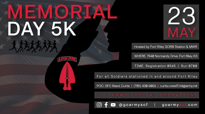 WHEN: May 23
WHERE: 7640 Normandy Drive, Fort Riley, KS
TIME: Registration 0545 | Run 0700

Hosted by Fort Riley SORB Station & MWR
For all Soldiers stationed in and around Fort Riley

POC: SFC Reed, Curtis 
Phone:(785) 430-9031
Email: curtis.r.reed7.mil@army.mil

U.S. ARMY SPECIAL OPERATIONS
Instagram/Facebook/YouTube: @goarmysof | goarmysof.com