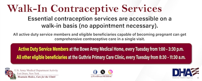 The Fort Drum MEDDAC’s Walk-In Contraceptive Clinic is held every Tuesday.
Active-duty service members go to Bowe Army Medical Home, 1-3:30 p.m.
All other beneficiaries go to the 8:30 - 11:30 a.m., at the Guthrie Clinic’s Primary Care Clinic, 8:30-11:30 a.m. 
No appointment necessary!