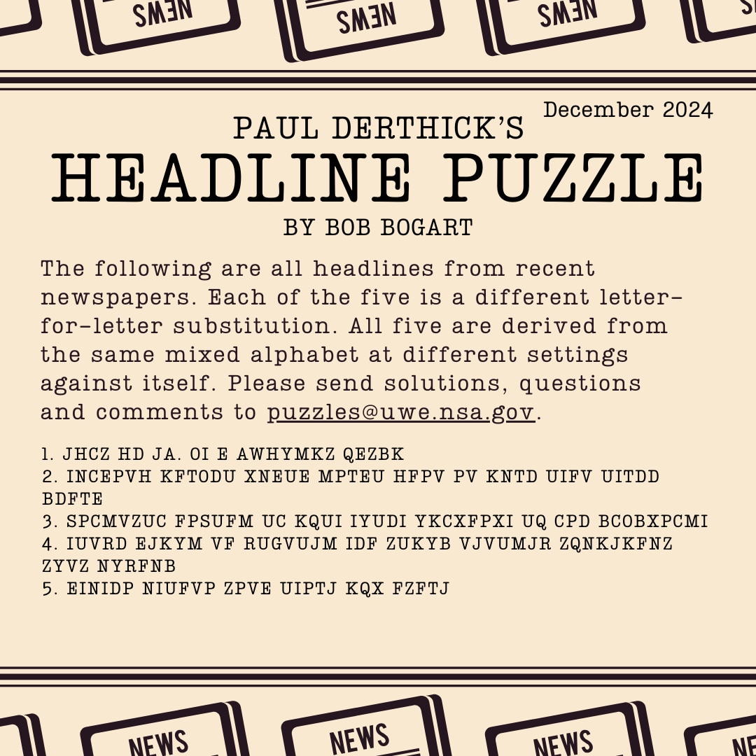 Headline Puzzle: December 2024 Encrypted Headlines Graphic
1. JHCZ HD JA. OI E AWHYMKZ QEZBK
2. INCEPVH KFTODU XNEUE MPTEU HFPV PV KNTD UIFV UITDD BDFTE
3. SPCMVZUC FPSUFM UC KQUI IYUDI YKCXFPXI UQ CPD BCOBXPCMI
4. IUVRD EJKYM VF RUGVUJM IDF ZUKYB VJVUMJR ZQNKJKFNZ ZYVZ NYRFNB
5. EINIDP NIUFVP ZPVE UIPTJ KQX FZFTJ