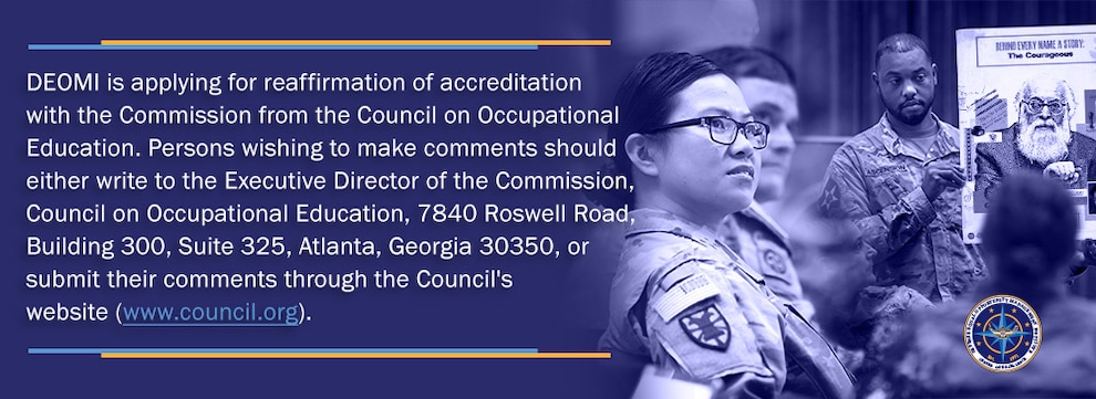 DEOMI is applying for reaffirmation of accreditation with the Commission from the Council on Occupational Education. Persons wishing to make comments should either write to the Executive Director of the Commission, Council on Occupational Education, 7840 Roswell Road, Building 300, Suite 325, Atlanta, Georgia 30350, or submit their comments through the Council's website (www.council.org).