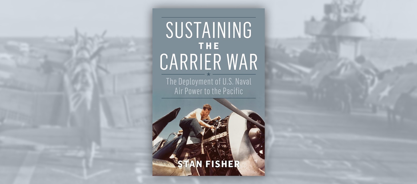 Sustaining the Carrier War: The Deployment of 
U.S. Naval Air Power to the Pacific 
By Stan Fisher, Naval Institute Press, Annapolis, MD. 2024. 258 pp. Ill.