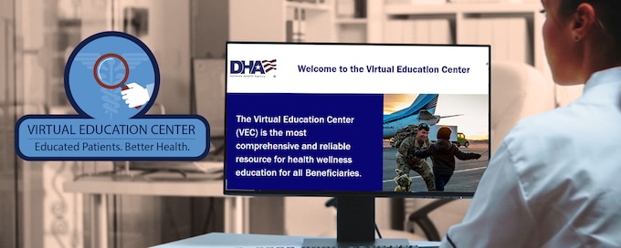 The Defense Health Agency’s Virtual Education Center is an online educational platform with more than 50,000 resources covering 60 medical topics. The Virtual Education Center puts the power in your hands to research health topics before you talk to your provider.