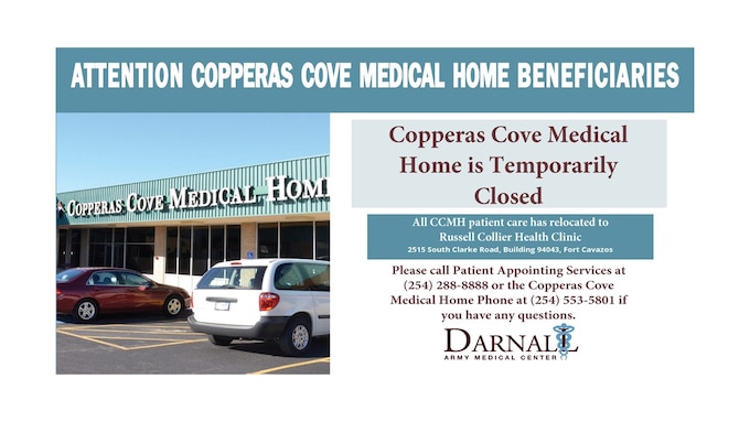 Due to a recently discovered fire safety hazard, Copperas Cove Medical Home is temporarily closed for the safety of our staff and beneficiaries. 

All Copperas Cove Medical Home patient care is now located at the Russell Collier Health Clinic. Russell Collier Health Clinic is located at 2515 South Clarke Road, Building 94043, Fort Cavazos. 

We will notify all CCMH patients who have a scheduled appointment with further instructions. 

If you have any questions, please call Patient Appointing Services at 254-288-8888 or the Copperas Cove Medical Home phone at 254-553-5801.