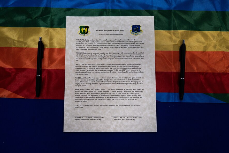The lesbian, gay, bisexual, transgender,
queer/questioning and intersex (LGBTQI+)
Pride Month Proclamation is displayed at the
Pride Month opening ceremony at the Base
Exchange at Minot Air Force Base, North
Dakota, June 3, 2024. During the ceremony,
U.S. Air Force Col. Kenneth McGhee, 91st
Missile Wing commander, and U.S. Air Force
Col. Benjamin Jensen, 5th Bomb Wing
deputy commander, signed the LGBTQI+
Pride Month Proclamation. (U.S. Air Force
photo by Airman 1st Class Alyssa Bankston)