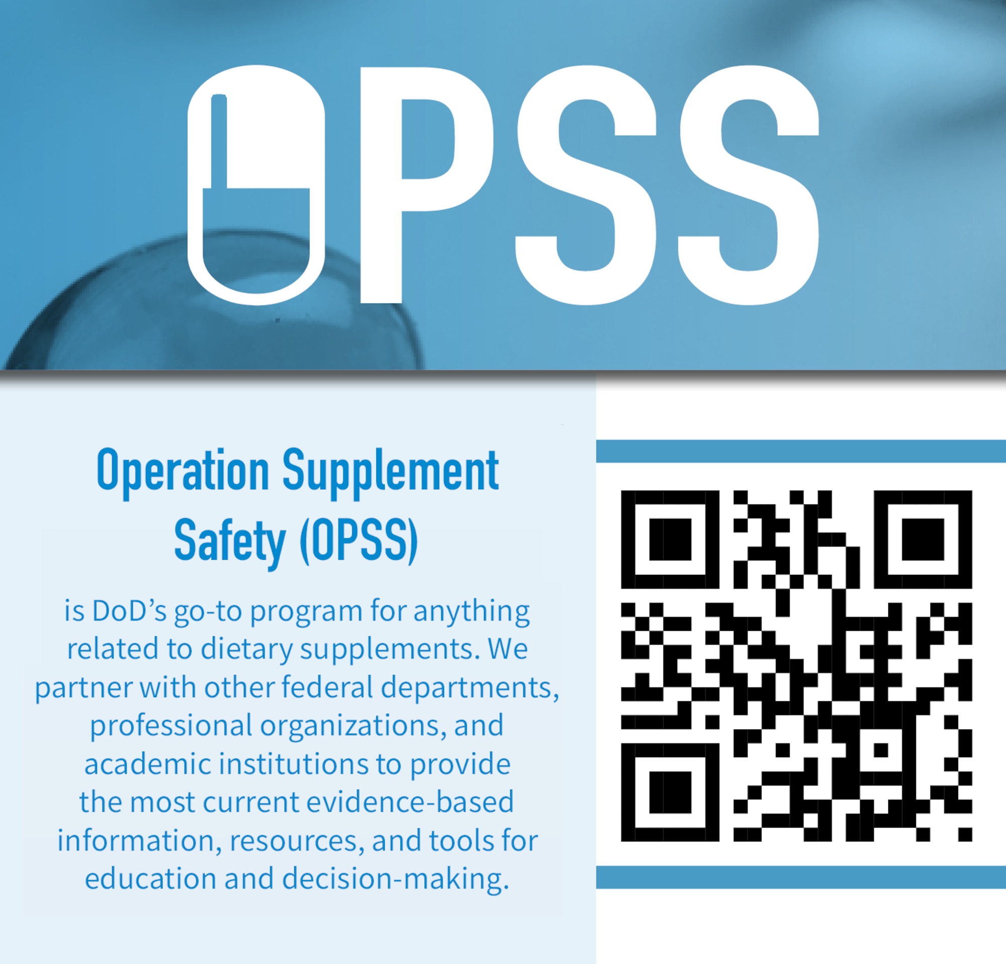 Operation Supplement Safety, or OPSS, is the Department of Defense’s program for anything related to dietary supplements. OPSS partners with other federal departments, professional organizations and academic institutions to provide the most current evidence-based information, resources and tools for education and decision-making. The OPSS website, features include an “Ask the Expert” portal, a scorecard that allows users to screen their supplements for safety, a list of DOD-prohibited dietary supplement ingredients, a page that allows users to search for and view articles related to supplements, and a page that allows users to report adverse effects of supplement use, can be found at OPSS.org or via this QR Code. (Compilation graphic/Operation Supplement Safety)