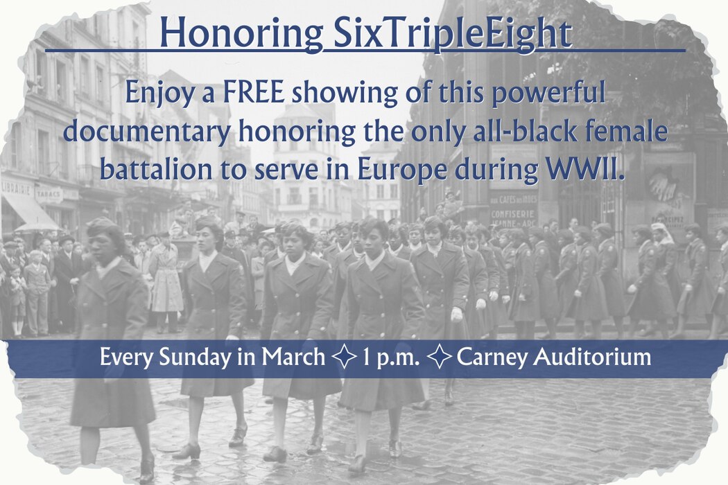 honoring SixTripleEight. Enjoy a free shoing of this powerful documentary honoring the only all-black female battalion to serve in Europe during WWII. Every Sunday in March at 1 p.m. in the Carney Auditorium. 
Blue letters on top of a watermarked photograph of the 6888 unit in uniform.