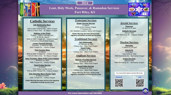Catholic Services
Stations of the Cross
Fridays – 1, 8, 15, 22, March
1800 at 2560 Trooper Dr. | Victory Chapel
(Followed by Soup & Bread Supper)

Lenten Penance Service
Thursday, 21 March at 1800 
2560 Trooper Dr. | Victory Chapel

Palm Sunday Mass
24 March
0830 at 2560 Trooper Dr. | Victory Chapel 
1130 at 3 Barry Ave. | St. Mary’s Chapel

Holy Thursday: Mass of the Lord’s Supper
28 March at 1800
2560 Trooper Dr. | Victory Chapel

Good Friday Service
29 March
1400 Stations of the Cross
1500 at 2560 Trooper Dr. | Victory Chapel

Holy Saturday Mass (Easter Vigil)
30 March at 2000
2560 Trooper Dr. | Victory Chapel

Easter Morning Services will be at the regularly scheduled worship service times.

Protestant Services
Easter Sunrise Service
31 March
0700 at the Outdoor Chapel | 1st Division Rd.
(Alt. Weather Location: Morris Hill Chapel)

Easter Morning Services will be at the regularly scheduled worship service times

Traditional Services
Good Friday
29 March at 1800
6 Barry Ave. | Main Post Chapel

Anglican Services
Maundy Thursday Service
28 March at 1800
6 Barry Ave. | Main Post Chapel

Good Friday Service
29 March at 1500
6 Barry Ave. | Main Post Chapel

Easter Morning Services will be at the regularly scheduled worship service times

Jewish Services 
Passover
22 April to 30 April

Sabbath Services
start at 1800
7086 Normandy Dr. | Kapaun Chapel

Muslim Services 
Ramadan
11 March to 10 April

Eid-al-Fitr
9-10 April from 0700 to 1000
7865 Normandy Dr. | Normandy Chapel

Friday Services
start at 1230
7865 Normandy Dr. | Normandy Chapel

For more information call 239-0882 or scan QR Code to download the app.