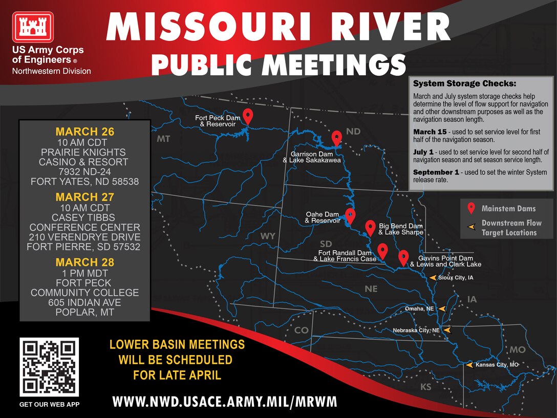 A graphic showing a map of the Missouri River basin on a black background. The Missouri River and its tributaries are highlighted in blue. The six mainstem dams of Fort Peck in Montana, Garrison in North Dakota, Oahe in Pierre, Big Bend, downstream of Pierre, Fort Randall Dam, and Gavins Point Dam in South Dakota with markers in red. In yellow downstream flow target locations in Sioux City, Omaha, Nebraska City, and Kansas City are noted. On the left, the dates and locations of the Fall public meetings are called out. March 26 10 AM CDT - Prairie Knights Casino & Resort 
7932 ND-24 Fort Yates, ND 58538; March 27 10 AM CDT
Casey Tibbs Conference Center 210 Verendrye Drive Fort Pierre, SD 57532; March 28 1 PM MDT Fort Peck Community College 605 Indian Ave Poplar, MT; LOWER BASIN MEETINGS WILL BE SCHEDULED FOR LATE APRIL