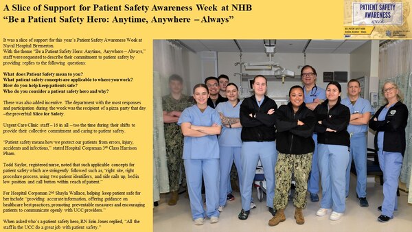 It was a slice of support for this year’s Patient Safety Awareness Week.



With the theme “Be a Patient Safety Hero: Anytime, Anywhere – Always,” Naval Hospital Bremerton reached out to staff to describe their commitment to patient safety by providing replies to the following questions:



What does Patient Safety mean to you?

What patient safety concepts are applicable to where you work?

How do you help keep patients safe?

Who do you consider a patient safety hero and why?



There was also an added incentive. The department with the most replies and participation during the week was the recipient of a pizza party that day –the proverbial Slice for Safety.