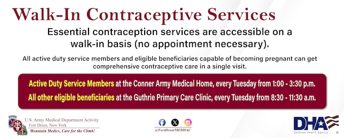 The Fort Drum MEDDAC’s Walk-In Contraceptive Clinic is held every Tuesday.
Active-duty service members go to Conner Army Medical Home, 1-3:30 p.m.
All other beneficiaries go to the 8:30 - 11:30 a.m., at the Guthrie Clinic’s Primary Care Clinic, 8:30-11:30 a.m. 
No appointment necessary!