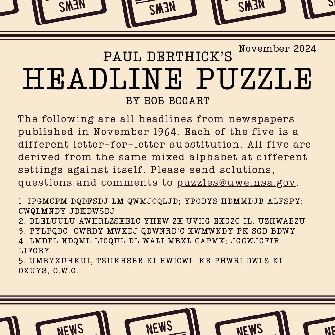 Headline Puzzle: November 2024 Encrypted Headlines Graphic. 
1. IPGMCPM DQDFSDJ LM QWMJCQLJD; YPODYS HDMMDJB ALFSPY; CWQLMNDY JDKDWSDJ 
2. DLELUULU AWHRLZSXELC YHEW ZX UVHG EXGZO IL. UZHWAEZU 
3. PYLPQDC' OWRDY MWXDJ QDWNRD'C XWMWNDY PK SGD BDWY 
4. LMDFL NDQML LIGQUL DL WALI MBXL OAPMX; JGGWJGFIR LIFGBY  
5. UMBYXUHKUI, TSIIKHSBB KI HWICWI, KB PHWRI DWLS KI OXUYS, O.W.C.