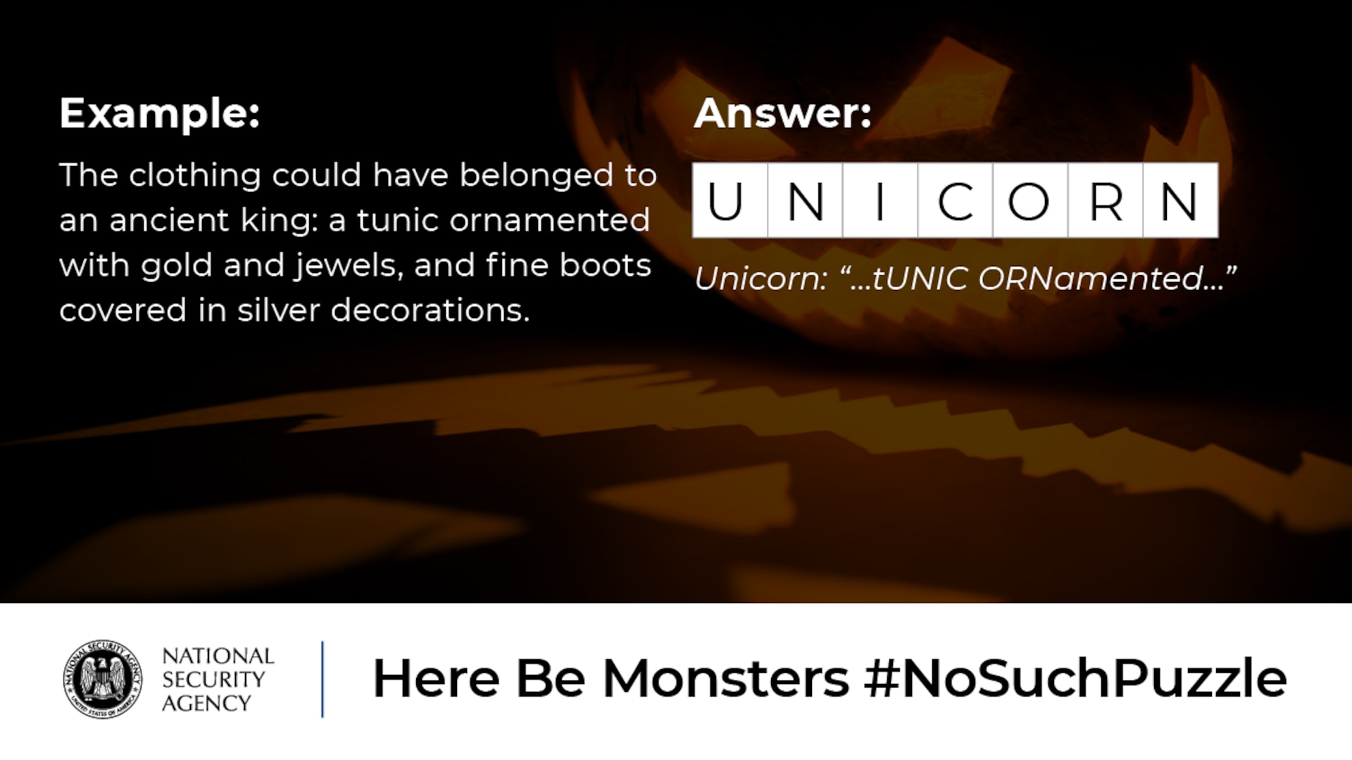 The clothing could have belonged to an ancient king: a tunic ornamented with gold and jewels, and fine boots covered in silver decorations. Answer: Unicorn:  “...tUNIC ORNamented...” No Such Puzzle: Here Be Monsters Example Graphic