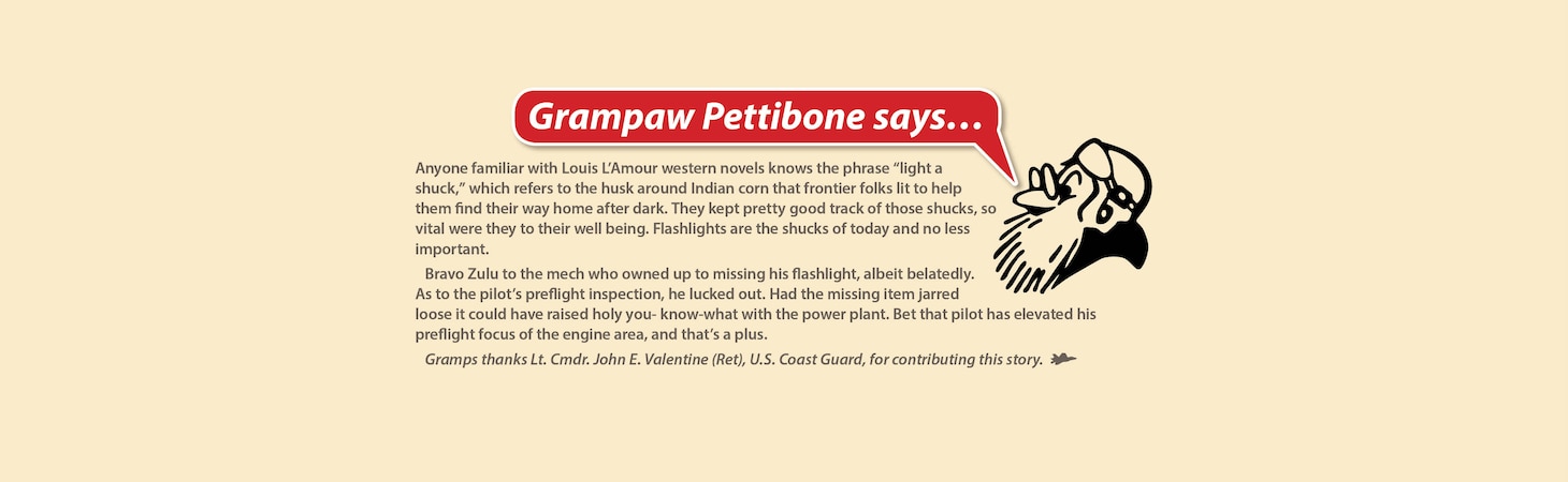 Grampaw Pettibone Says...

My achin’ ulcers! With all the emphasis on safety and NATOPS in this day and age, we still have those few drivers who don’t listen. There are a multitude of old excuses (I was distracted by the jet, etc.) but no new ones.

Would you believe we had a wheels watch posted in this case? He was worse than the pilots. He saw the machine with its wheels up but never fired his flare gun.

I’ve said it at least a thousand times in the past: Use a checklist! It proves an “aircraft-back guarantee.” And it’s free!