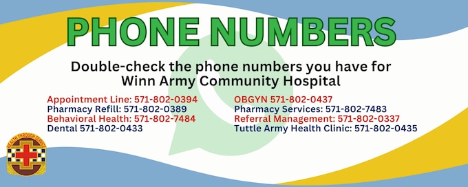 Need the Winn Army Community Hospital numbers?
 Appointment Line: 571-802-0394
 Pharmacy Refill: 571-802-0389
Behavioral Health: 571-802-7484
Dental: 571-802-0433
OBGYN: 571-802-0437
Pharmacy Services: 571-802-7483
Referral Management: 571-802-0337
Tuttle Army Health Clinic: 571-802-0435
Need more info? Check out our full directory: https://winn.tricare.mil/About-Us/Directory
Double-check those numbers!