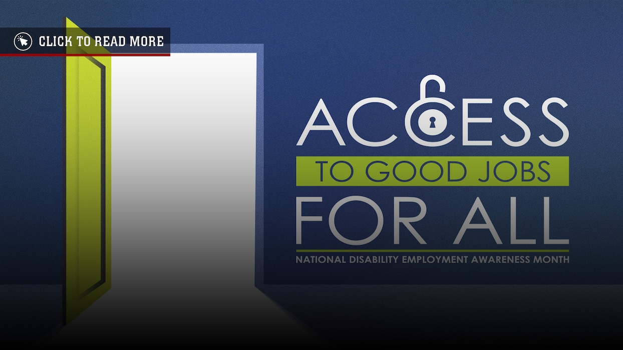 The observation of National Disability Employment Awareness Month is established by Public Law and Presidential Proclamation. National Disability Employment Awareness Month is observed from 1 - 31 October of each year. The awareness event is observed so that Americans may reaffirm commitment to ensuring equal opportunity for all citizens and so that they may pay tribute to the accomplishments of men and women with disabilities who contributed, continue to contribute, and wish to contribute to making the nation's economy strong. The theme for this event changes each year.