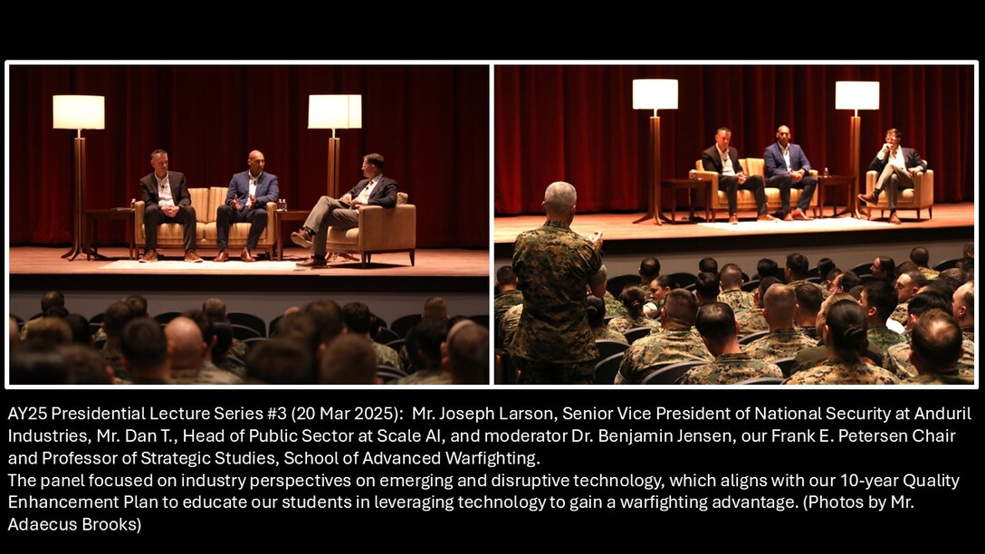 AY25 Presidential Lecture Series #3 (20 Mar 2025):  Mr. Joseph Larson, Senior Vice President of National Security at Anduril Industries, Mr. Dan T., Head of Public Sector at Scale AI, and moderator Dr. Benjamin Jensen, our Frank E. Petersen Chair and Professor of Strategic Studies, School of Advanced Warfighting,

The panel focused on industry perspectives on emerging and disruptive technology, which aligns with our 10-year Quality Enhancement Plan to educate our students in leveraging technology to gain a warfighting advantage. (Photos by Mr. Adaecus Brooks)