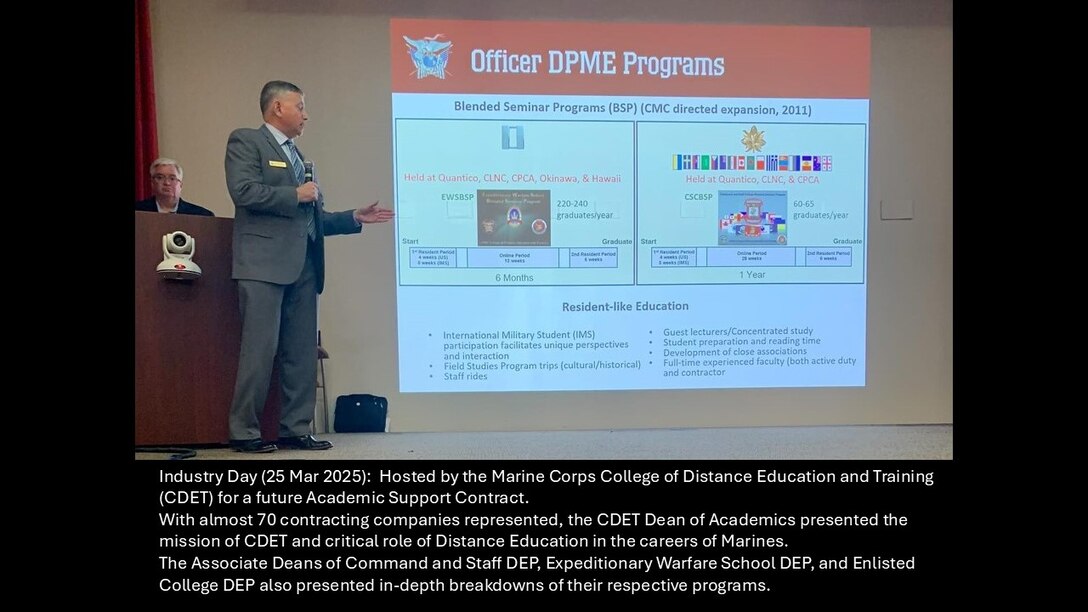 Industry Day (25 Mar 2025):  Hosted by the Marine Corps College of Distance Education and Training (CDET) for a future Academic Support Contract. 
With almost 70 contracting companies represented, the CDET Dean of Academics presented the mission of CDET and critical roles that Distance Education plays in the careers of Officers and Enlisted Marines. 
The Associate Deans of Command and Staff DEP, Expeditionary Warfare School DEP, and Enlisted College DEP also presented in-depth breakdowns of their respective programs.