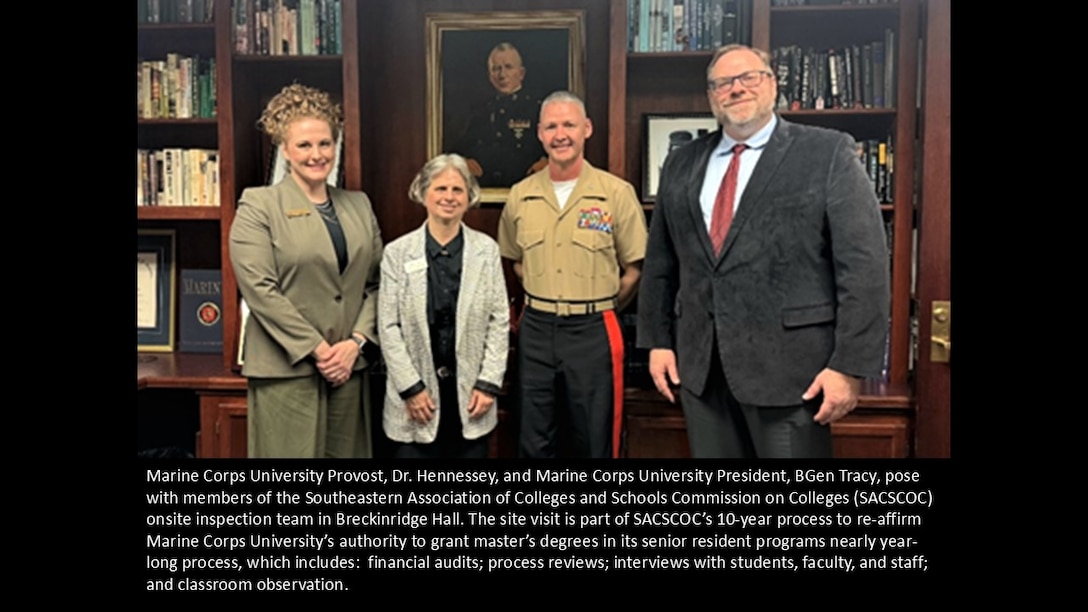 Marine Corps University Provost, Dr. Hennessey, and Marine Corps University President, BGen Tracy, pose with members of the Southeastern Association of Colleges and Schools Commission on Colleges (SACSCOC) onsite inspection team in Breckinridge Hall. The site visit is part of SACSCOC’s 10-year process to re-affirm Marine Corps University’s authority to grant master’s degrees in its senior resident programs nearly year-long process, which includes:  financial audits; process reviews; interviews with students, faculty, and staff; and classroom observation.