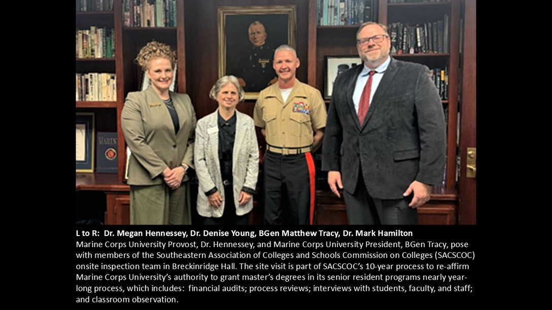 L to R: Dr. Megan Hennessey, Dr. Denise Young, BGen Matthew Tracy, Dr. Mark Hamilton
Marine Corps University Provost, Dr. Hennessey, and Marine Corps University President, BGen Tracy, pose with members of the Southeastern Association of Colleges and Schools Commission on Colleges (SACSCOC) onsite inspection team in Breckinridge Hall. The site visit is part of SACSCOC’s 10-year process to re-affirm Marine Corps University’s authority to grant master’s degrees in its senior resident programs nearly year-long process, which includes:  financial audits; process reviews; interviews with students, faculty, and staff; and classroom observation.
